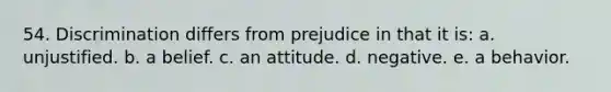 54. Discrimination differs from prejudice in that it is: a. unjustified. b. a belief. c. an attitude. d. negative. e. a behavior.