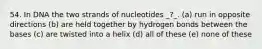 54. In DNA the two strands of nucleotides _?_. (a) run in opposite directions (b) are held together by hydrogen bonds between the bases (c) are twisted into a helix (d) all of these (e) none of these