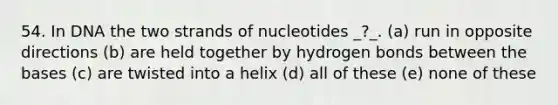 54. In DNA the two strands of nucleotides _?_. (a) run in opposite directions (b) are held together by hydrogen bonds between the bases (c) are twisted into a helix (d) all of these (e) none of these