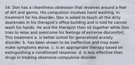 54. Don has a cleanliness obsession that revolves around a fear of dirt and germs. His compulsion involves hand washing. In treatment for his disorder, Don is asked to touch all the dirty doorknobs in his therapist's office building and is told he cannot wash his hands. He and the therapist then sit together while Don tries to relax and overcome his feelings of extreme discomfort. This treatment a. is better suited for generalized anxiety disorder. b. has been shown to be ineffective and may even make symptoms worse. c. is an appropriate therapy based on extinguishing a conditioned response. d. is less effective than drugs in treating obsessive-compulsive disorder.