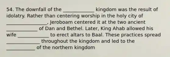 54. The downfall of the _____________ kingdom was the result of idolatry. Rather than centering worship in the holy city of _________________, Jeroboam centered it at the two ancient _____________ of Dan and Bethel. Later, King Ahab allowed his wife _____________ to erect altars to Baal. These practices spread ______________ throughout the kingdom and led to the ____________ of the northern kingdom