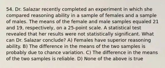 54. Dr. Salazar recently completed an experiment in which she compared reasoning ability in a sample of females and a sample of males. The means of the female and male samples equaled 21 and 19, respectively, on a 25-point scale. A statistical test revealed that her results were not statistically significant. What can Dr. Salazar conclude? A) Females have superior reasoning ability. B) The difference in the means of the two samples is probably due to chance variation. C) The difference in the means of the two samples is reliable. D) None of the above is true