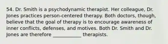 54. Dr. Smith is a psychodynamic therapist. Her colleague, Dr. Jones practices person-centered therapy. Both doctors, though, believe that the goal of therapy is to encourage awareness of inner conflicts, defenses, and motives. Both Dr. Smith and Dr. Jones are therefore ____________ therapists.