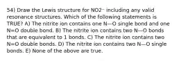 54) Draw the Lewis structure for NO2⁻ including any valid resonance structures. Which of the following statements is TRUE? A) The nitrite ion contains one N—O single bond and one N=O double bond. B) The nitrite ion contains two N—O bonds that are equivalent to 1 bonds. C) The nitrite ion contains two N=O double bonds. D) The nitrite ion contains two N—O single bonds. E) None of the above are true.