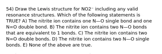 54) Draw the Lewis structure for NO2⁻ including any valid resonance structures. Which of the following statements is TRUE? A) The nitrite ion contains one N—O single bond and one N=O double bond. B) The nitrite ion contains two N—O bonds that are equivalent to 1 bonds. C) The nitrite ion contains two N=O double bonds. D) The nitrite ion contains two N—O single bonds. E) None of the above are true.