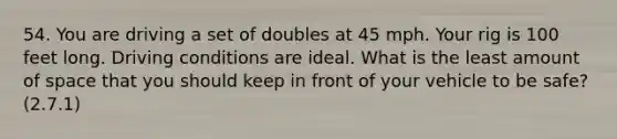 54. You are driving a set of doubles at 45 mph. Your rig is 100 feet long. Driving conditions are ideal. What is the least amount of space that you should keep in front of your vehicle to be safe? (2.7.1)