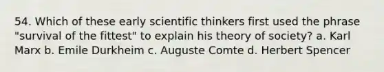 54. ​Which of these early scientific thinkers first used the phrase "survival of the fittest" to explain his theory of society? a. ​Karl Marx b. ​Emile Durkheim c. ​Auguste Comte d. ​Herbert Spencer