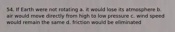 54. If Earth were not rotating a. it would lose its atmosphere b. air would move directly from high to low pressure c. wind speed would remain the same d. friction would be eliminated