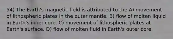 54) The Earth's magnetic field is attributed to the A) movement of lithospheric plates in the outer mantle. B) flow of molten liquid in Earth's inner core. C) movement of lithospheric plates at Earth's surface. D) flow of molten fluid in Earth's outer core.