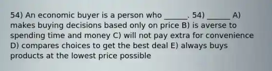 54) An economic buyer is a person who ______. 54) ______ A) makes buying decisions based only on price B) is averse to spending time and money C) will not pay extra for convenience D) compares choices to get the best deal E) always buys products at the lowest price possible