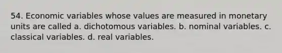 54. Economic variables whose values are measured in monetary units are called a. dichotomous variables. b. nominal variables. c. classical variables. d. real variables.