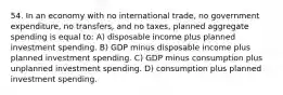 54. In an economy with no international trade, no government expenditure, no transfers, and no taxes, planned aggregate spending is equal to: A) disposable income plus planned investment spending. B) GDP minus disposable income plus planned investment spending. C) GDP minus consumption plus unplanned investment spending. D) consumption plus planned investment spending.