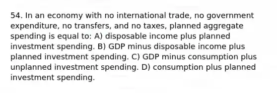 54. In an economy with no international trade, no government expenditure, no transfers, and no taxes, planned aggregate spending is equal to: A) disposable income plus planned investment spending. B) GDP minus disposable income plus planned investment spending. C) GDP minus consumption plus unplanned investment spending. D) consumption plus planned investment spending.