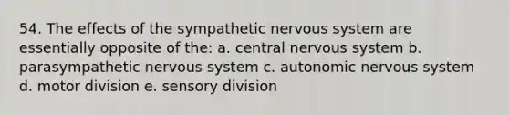 54. The effects of the sympathetic nervous system are essentially opposite of the: a. central nervous system b. parasympathetic nervous system c. autonomic nervous system d. motor division e. sensory division