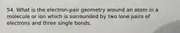 54. What is the electron-pair geometry around an atom in a molecule or ion which is surrounded by two lone pairs of electrons and three single bonds.