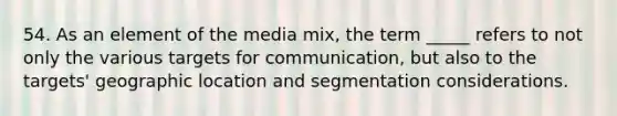 54. As an element of the media mix, the term _____ refers to not only the various targets for communication, but also to the targets' geographic location and segmentation considerations.