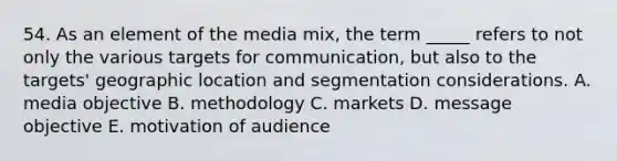 54. As an element of the media mix, the term _____ refers to not only the various targets for communication, but also to the targets' geographic location and segmentation considerations. A. media objective B. methodology C. markets D. message objective E. motivation of audience