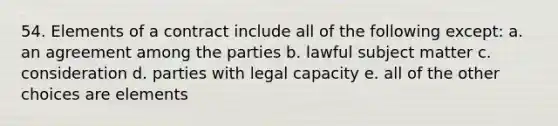 54. Elements of a contract include all of the following except: a. an agreement among the parties b. lawful subject matter c. consideration d. parties with legal capacity e. all of the other choices are elements