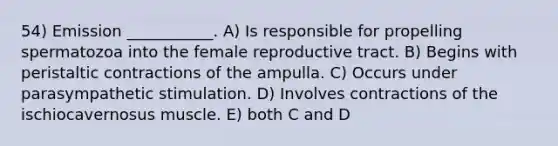 54) Emission ___________. A) Is responsible for propelling spermatozoa into the female reproductive tract. B) Begins with peristaltic contractions of the ampulla. C) Occurs under parasympathetic stimulation. D) Involves contractions of the ischiocavernosus muscle. E) both C and D