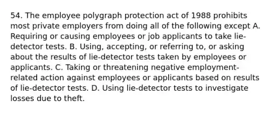 54. The employee polygraph protection act of 1988 prohibits most private employers from doing all of the following except A. Requiring or causing employees or job applicants to take lie-detector tests. B. Using, accepting, or referring to, or asking about the results of lie-detector tests taken by employees or applicants. C. Taking or threatening negative employment-related action against employees or applicants based on results of lie-detector tests. D. Using lie-detector tests to investigate losses due to theft.