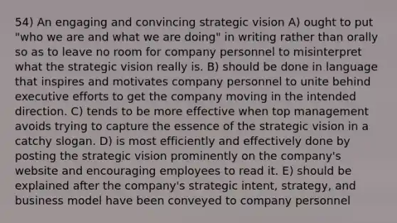 54) An engaging and convincing strategic vision A) ought to put "who we are and what we are doing" in writing rather than orally so as to leave no room for company personnel to misinterpret what the strategic vision really is. B) should be done in language that inspires and motivates company personnel to unite behind executive efforts to get the company moving in the intended direction. C) tends to be more effective when top management avoids trying to capture the essence of the strategic vision in a catchy slogan. D) is most efficiently and effectively done by posting the strategic vision prominently on the company's website and encouraging employees to read it. E) should be explained after the company's strategic intent, strategy, and business model have been conveyed to company personnel