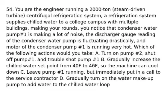 54. You are the engineer running a 2000-ton (steam-driven turbine) centrifugal refrigeration system, a refrigeration system supplies chilled water to a college campus with multiple buildings. making your rounds, you notice that condenser water pump#1 is making a lot of noise, the discharger gauge reading of the condenser water pump is fluctuating drastically, and motor of the condenser pump #1 is running very hot. Which of the following actions would you take: A. Turn on pump #2, shut off pump#1, and trouble shot pump #1 B. Gradually increase the chilled water set point from 40F to 46F, so the machine can cool down C. Leave pump #1 running, but immediately put in a call to the service contractor D. Gradually turn on the water make-up pump to add water to the chilled water loop