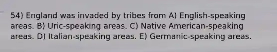 54) England was invaded by tribes from A) English-speaking areas. B) Uric-speaking areas. C) Native American-speaking areas. D) Italian-speaking areas. E) Germanic-speaking areas.