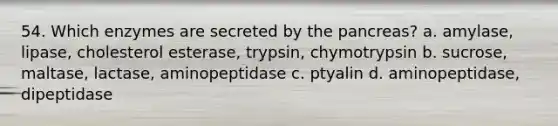 54. Which enzymes are secreted by the pancreas? a. amylase, lipase, cholesterol esterase, trypsin, chymotrypsin b. sucrose, maltase, lactase, aminopeptidase c. ptyalin d. aminopeptidase, dipeptidase