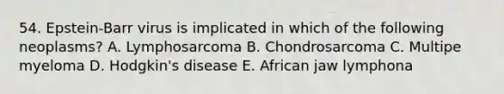 54. Epstein-Barr virus is implicated in which of the following neoplasms? A. Lymphosarcoma B. Chondrosarcoma C. Multipe myeloma D. Hodgkin's disease E. African jaw lymphona