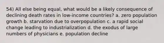 54) All else being equal, what would be a likely consequence of declining death rates in low-income countries? a. zero population growth b. starvation due to overpopulation c. a rapid social change leading to industrialization d. the exodus of large numbers of physicians e. population decline