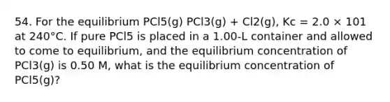 54. For the equilibrium PCl5(g) PCl3(g) + Cl2(g), Kc = 2.0 × 101 at 240°C. If pure PCl5 is placed in a 1.00-L container and allowed to come to equilibrium, and the equilibrium concentration of PCl3(g) is 0.50 M, what is the equilibrium concentration of PCl5(g)?