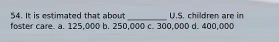 54. It is estimated that about __________ U.S. children are in foster care. a. 125,000 b. 250,000 c. 300,000 d. 400,000