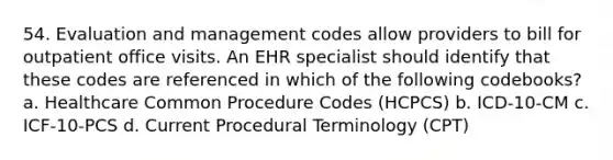 54. Evaluation and management codes allow providers to bill for outpatient office visits. An EHR specialist should identify that these codes are referenced in which of the following codebooks? a. Healthcare Common Procedure Codes (HCPCS) b. ICD-10-CM c. ICF-10-PCS d. Current Procedural Terminology (CPT)