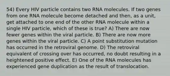 54) Every HIV particle contains two RNA molecules. If two genes from one RNA molecule become detached and then, as a unit, get attached to one end of the other RNA molecule within a single HIV particle, which of these is true? A) There are now fewer genes within the viral particle. B) There are now more genes within the viral particle. C) A point substitution mutation has occurred in the retroviral genome. D) The retroviral equivalent of crossing over has occurred, no doubt resulting in a heightened positive effect. E) One of the RNA molecules has experienced gene duplication as the result of translocation.