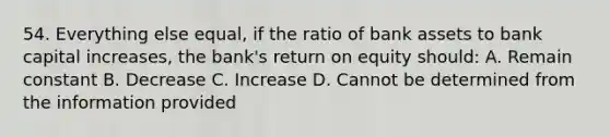 54. Everything else equal, if the ratio of bank assets to bank capital increases, the bank's return on equity should: A. Remain constant B. Decrease C. Increase D. Cannot be determined from the information provided