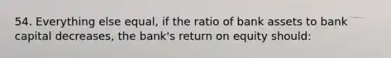 54. Everything else equal, if the ratio of bank assets to bank capital decreases, the bank's return on equity should: