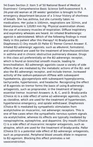 54 Exam Section 2: Item 5 of 50 National Board of Medical Examiners' Comprehensive Basic Science Self-Assessment 5. A 24-year-old woman at 28 weeks' gestation is brought to the emergency department because of a 3-hour history of shortness of breath. She has asthma, but she currently takes no medications. Her pulse is 100/min, respirations are 32/min, and blood pressure is 120/83 mm Hg. Physical examination shows the use of accessory muscles of respiration. Diffuse inspiratory and expiratory wheezes are heard. An inhaled Bradrenergic agonist is administered. Which of the following findings is most likely in this patient after this therapy? A) Bradycardia B) Diaphoresis C) Dry mouth D) Pallor E) Tremor Correct Answer: E. Inhaled B2-adrenergic agonists, such as albuterol, formoterol, and salmeterol are used for the treatment of bronchoconstriction in asthma and in chronic obstructive pulmonary disease. Drugs in this class act preferentially on the B2-adrenergic receptor, which is found on bronchial smooth muscle, leading to bronchodilation. B2-adrenergic agonists cause a variety of side effects that are mediated by the metabolic actions of the B2- and also the B1-adrenergic receptor, and include tremor, increased activity of the sodium-potassium ATPase with subsequent hypokalemia, glycogenolysis with subsequent hyperglycemia, tachycardia, hypertension, and headache. Recognizing the effect of B-agonists on tremor forms the basis of using B-adrenergic antagonists, such as propranolol, in the treatment of benign essential tremor. Incorrect Answers: A, B, C, and D. Bradycardia (Choice A) is a side effect of some a2-adrenergic agonists, such as clonidine, which are used for the treatment of hypertension, hypertensive emergency, and opiate withdrawal. Diaphoresis (Choice B) is mediated by sympathetic stimulation from acetylcholine on muscarinic, not adrenergic receptors. This is one of few cases when the sympathetic nervous system signals via acetylcholine, whereas its effects are typically mediated by norepinephrine, epinephrine, and dopamine. Dry mouth (Choice C) is a side effect of muscarinic receptor antagonists, such as atropine, which are used for the treatment of bradycardia. Pallor (Choice D) is a potential side effect of B2-adrenergic antagonists, such as propranolol. Peripheral blood vessels dilate in response to B2-agonism. Blocking this effect promotes a net vasoconstriction.