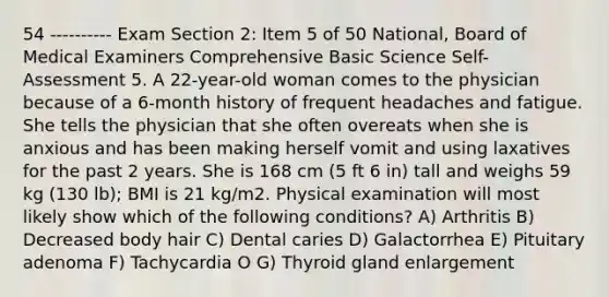 54 ---------- Exam Section 2: Item 5 of 50 National, Board of Medical Examiners Comprehensive Basic Science Self-Assessment 5. A 22-year-old woman comes to the physician because of a 6-month history of frequent headaches and fatigue. She tells the physician that she often overeats when she is anxious and has been making herself vomit and using laxatives for the past 2 years. She is 168 cm (5 ft 6 in) tall and weighs 59 kg (130 lb); BMI is 21 kg/m2. Physical examination will most likely show which of the following conditions? A) Arthritis B) Decreased body hair C) Dental caries D) Galactorrhea E) Pituitary adenoma F) Tachycardia O G) Thyroid gland enlargement