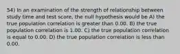 54) In an examination of the strength of relationship between study time and test score, the null hypothesis would be A) the true population correlation is greater than 0.00. B) the true population correlation is 1.00. C) the true population correlation is equal to 0.00. D) the true population correlation is less than 0.00.