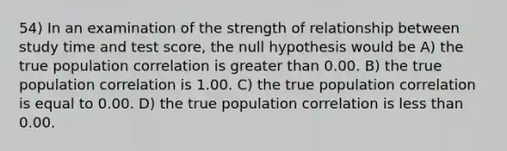 54) In an examination of the strength of relationship between study time and test score, the null hypothesis would be A) the true population correlation is greater than 0.00. B) the true population correlation is 1.00. C) the true population correlation is equal to 0.00. D) the true population correlation is less than 0.00.