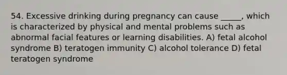 54. Excessive drinking during pregnancy can cause _____, which is characterized by physical and mental problems such as abnormal facial features or learning disabilities. A) fetal alcohol syndrome B) teratogen immunity C) alcohol tolerance D) fetal teratogen syndrome