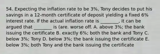 54. Expecting the inflation rate to be 3%, Tony decides to put his savings in a 12-month certificate of deposit yielding a fixed 6% interest rate. If the actual inflation rate is ________, it can be argued that ________ is (are. worse off. A. above 3%; the bank issuing the certificate B. exactly 6%; both the bank and Tony C. below 3%; Tony D. below 3%; the bank issuing the certificate E. below 3%; both Tony and the bank issuing the certificate