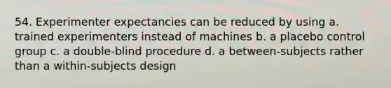 54. Experimenter expectancies can be reduced by using a. trained experimenters instead of machines b. a placebo control group c. a double-blind procedure d. a between-subjects rather than a within-subjects design