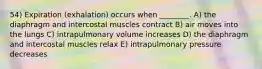 54) Expiration (exhalation) occurs when ________. A) the diaphragm and intercostal muscles contract B) air moves into the lungs C) intrapulmonary volume increases D) the diaphragm and intercostal muscles relax E) intrapulmonary pressure decreases