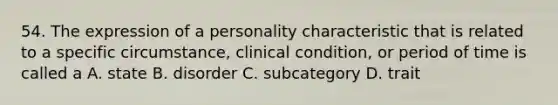 54. The expression of a personality characteristic that is related to a specific circumstance, clinical condition, or period of time is called a A. state B. disorder C. subcategory D. trait