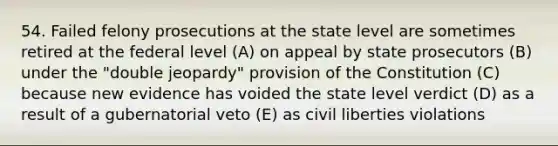 54. Failed felony prosecutions at the state level are sometimes retired at the federal level (A) on appeal by state prosecutors (B) under the "double jeopardy" provision of the Constitution (C) because new evidence has voided the state level verdict (D) as a result of a gubernatorial veto (E) as civil liberties violations