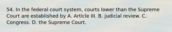 54. In the federal court system, courts lower than the Supreme Court are established by A. Article III. B. judicial review. C. Congress. D. the Supreme Court.