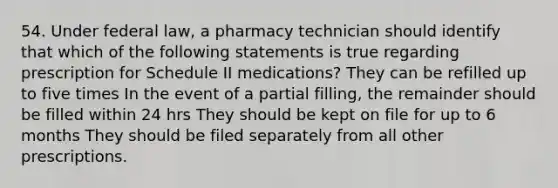 54. Under federal law, a pharmacy technician should identify that which of the following statements is true regarding prescription for Schedule II medications? They can be refilled up to five times In the event of a partial filling, the remainder should be filled within 24 hrs They should be kept on file for up to 6 months They should be filed separately from all other prescriptions.