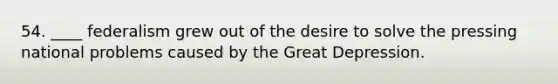 54. ____ federalism grew out of the desire to solve the pressing national problems caused by the Great Depression.