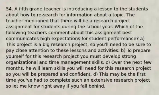 54. A fifth grade teacher is introducing a lesson to the students about how to re-search for information about a topic. The teacher mentioned that there will be a research project assignment for students during the school year. Which of the following teachers comment about this assignment best communicates high expectations for student performance? a) This project is a big research project, so you'll need to be sure to pay close attention to these lessons and activities. b) To prepare yourself for this research project you must develop strong organizational and time management skills. c) Over the next few months, he will learn skills you will need for this research project so you will be prepared and confident. d) This may be the first time you've had to complete such an extensive research project so let me know right away if you fall behind.